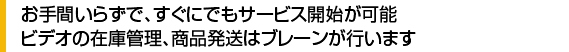お手間いらずで、すぐにでもサービス開始が可能、ビデオの在庫管理、商品発送は簿レーンが行います。