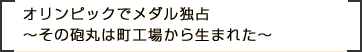 オリンピックでメダル独占～その砲丸は町工場から生まれた～
