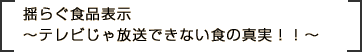 揺らぐ食品表示　～テレビじゃ放送できない食の真実！！～