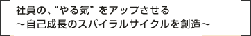 社員の、“やる気”をアップさせる～自己成長のスパイラルサイクルを創造～
