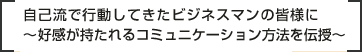 自己流で行動してきたビジネスマンの皆様に～好感が持たれるコミュニケーション方法を伝授～