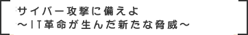 サイバー攻撃に備えよ～IT革命が生んだ新たな脅威～