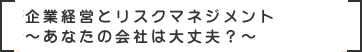 企業経営とリスクマネジメント～あなたの会社は大丈夫？～